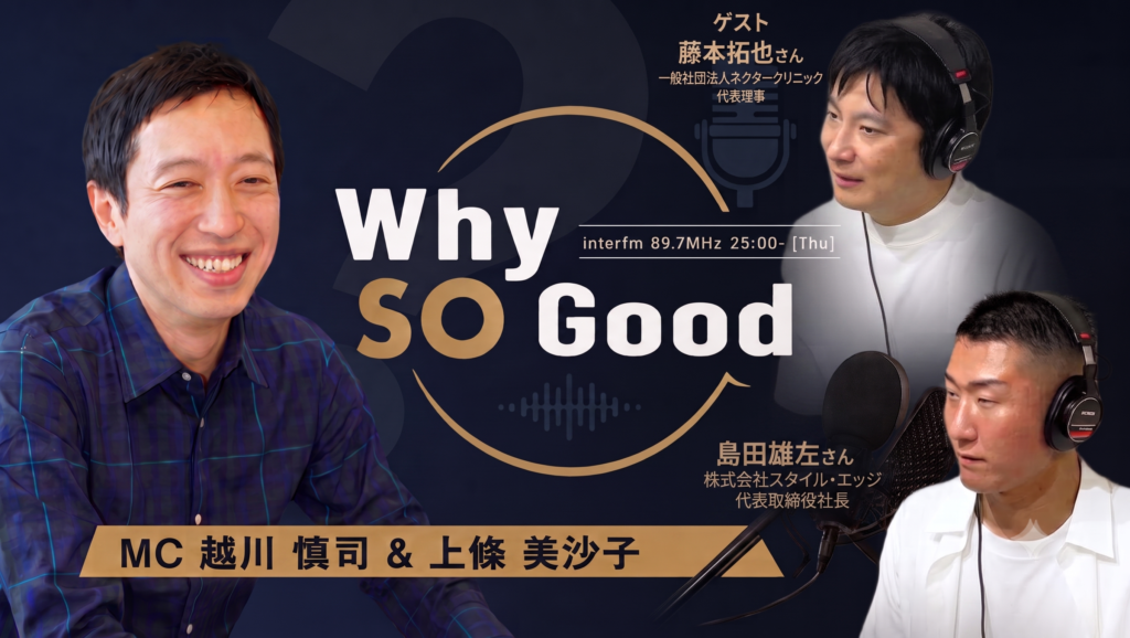 8月6日（木）放送『Why So Good?』のゲストは、一般社団法人ネクタークリニック 代表理事・藤本拓也氏！後半は株式会社スタイル・エッジ 代表取締役社長・島田雄左氏が登場